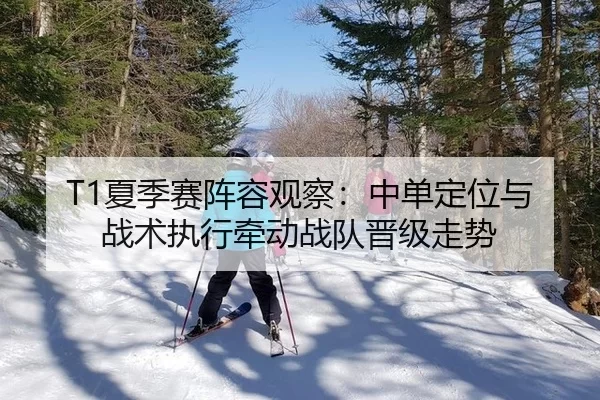 T1夏季赛阵容观察：中单定位与战术执行牵动战队晋级走势